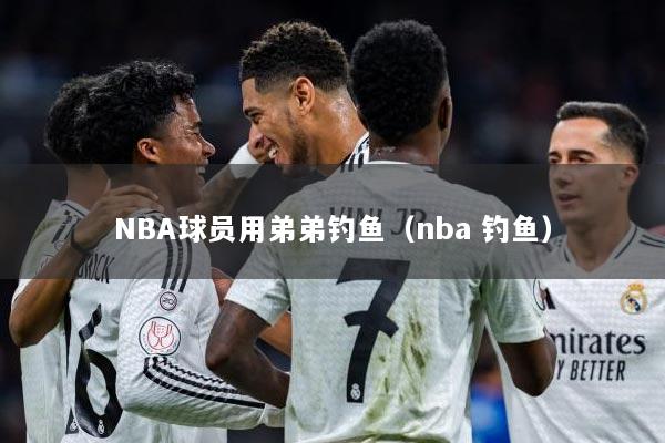 NBA球员用弟弟钓鱼（nba 钓鱼）