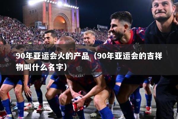 90年亚运会火的产品（90年亚运会的吉祥物叫什么名字）
