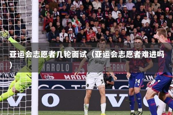 亚运会志愿者几轮面试（亚运会志愿者难进吗）