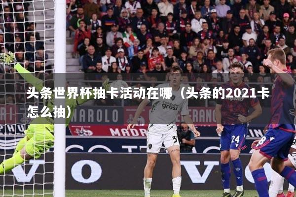 头条世界杯抽卡活动在哪（头条的2021卡怎么抽）